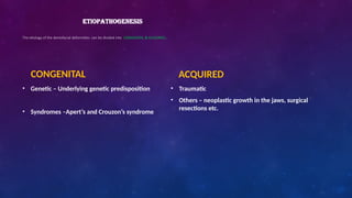 ETIOPATHOGENESIS
The etiology of the dentofacial deformities can be divided into CONGENITAL & ACQUIRED.
CONGENITAL
• Genetic – Underlying genetic predisposition
• Syndromes –Apert’s and Crouzon’s syndrome
ACQUIRED
• Traumatic
• Others – neoplastic growth in the jaws, surgical
resections etc.
 