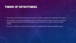 TIMING OF OSTEOTOMIES
• The treatment of dentofacial deformities is based on a careful co-ordination of orthodontics and surgeon.
• Early treatment using functional appliances and by orthodontic teeth movements may prevent functional
and psychological problems, limit the deformity, shorten treatment time, improve results and obtain
stability.
• As a rule it is better to wait till the skeletal growth is completed before doing orthognathic surgery.
 
