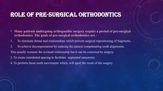 ROLE OF PRE-SURGICAL ORTHODONTICS
• Many patients undergoing orthognathic surgery require a period of pre-surgical
orthodontics. The goals of pre-surgical orthodontics are -
1. To eliminate dental mal-relationships which prevent surgical repositioning of fragments.
2. To achieve decompensation by undoing the natural compensating tooth alignments.
This usually worsens the occlusal relationship but it can be corrected by surgery.
3. To create interdental spacing to facilitate segmental osteotomy.
4. To perform those tooth movements which, will spoil the result of the surgery.
 