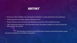 HISTORY
• Movement of the mandible in the anteroposterior direction is usually achieved by ramus osteotomy.
• Limberg reported subcondylar oblique osteotomy in 1925.
• Thomas, Robinson, Shira and others described buccal osteotomy which involved the ramus.
• Later, Caldwell and Letterman (1954) described vertical subcondylar osteotomy by extra-oral approach,
which became very popular.
This technique minimized trauma of the inferior alveolar neurovascular bundle, though
the primary indication was mandibular prognathism
 
