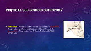 VERTICAL SUB-SIGMOID OSTEOTOMY
• Indication – Procedure used for correction of mandibular prognathism .
This procedure can also be used to correct mild case of mandibular
retrognathism . The procedure was first described by CALDWELL &
LETTERMAN.
 