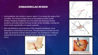 • Submandibular skin incision is placed, about 1.5 cm below the angle of the
mandible. The incision is taken down to the platysma which is then
divided. Marginal mandibular nerve lies below the platysma running
parallel to and often below the lower border of the mandible, crossing the
facial vessels superficially as it passes upwards.
• After identification and protection of the marginal mandibular nerve,
dissection is carried down to the bone. The periosteum is incised over the
angle, the posterior and the inferior borders. The periosteum is reflected
superiorly to the level of the sigmoid notch on the lateral aspect of the
ramus
SUBMANDIBULAR INCISION
 