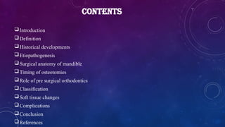 CONTENTS
Introduction
Definition
Historical developments
Etiopathogenesis
Surgical anatomy of mandible
Timing of osteotomies
Role of pre surgical orthodontics
Classification
Soft tissue changes
Complications
Conclusion
References
 