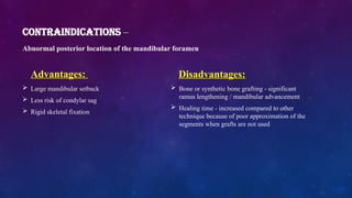 CONTRAINDICATIONS –
Abnormal posterior location of the mandibular foramen
Advantages:
 Large mandibular setback
 Less risk of condylar sag
 Rigid skeletal fixation
Disadvantages:
 Bone or synthetic bone grafting - significant
ramus lengthening / mandibular advancement
 Healing time - increased compared to other
technique because of poor approximation of the
segments when grafts are not used
 