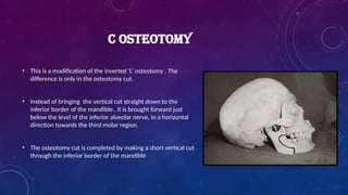 C OSTEOTOMY
• This is a modification of the inverted ‘L’ osteotomy . The
difference is only in the osteotomy cut.
• Instead of bringing the vertical cut straight down to the
inferior border of the mandible , it is brought forward just
below the level of the inferior alveolar nerve, in a horizontal
direction towards the third molar region.
• The osteotomy cut is completed by making a short vertical cut
through the inferior border of the mandible
 