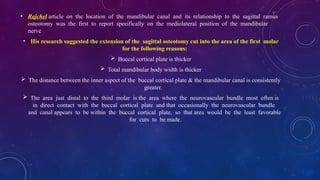 • Rajchel article on the location of the mandibular canal and its relationship to the sagittal ramus
osteotomy was the first to report specifically on the mediolateral position of the mandibular
nerve
• His research suggested the extension of the sagittal osteotomy cut into the area of the first molar
for the following reasons:
 Buccal cortical plate is thicker
 Total mandibular body width is thicker
 The distance between the inner aspect of the buccal cortical plate & the mandibular canal is consistently
greater.
 The area just distal to the third molar is the area where the neurovascular bundle most often is
in direct contact with the buccal cortical plate and that occasionally the neurovascular bundle
and canal appears to be within the buccal cortical plate, so that area would be the least favorable
for cuts to be made.
 