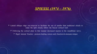 SPIESSL (1974 – 1976)
 Lateral oblique ridge was removed to facilitate the use of smaller than traditional chisels to
make the split closely follow the buccal cortical wall.
 Following the cortical plate in that manner decreased injuries to the mandibular nerve.
 Rigid internal fixation – promote healing, restore early function & attenuate relapse
 