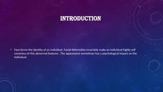 INTRODUCTION
• Face forms the identity of an individual .Facial deformities invariably make an individual highly self
conscious of this abnormal features . The appearance sometimes has a psychological impact on the
individual.
 