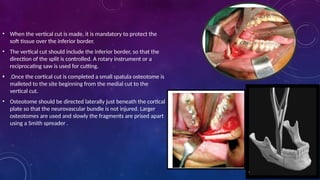 • When the vertical cut is made, it is mandatory to protect the
soft tissue over the inferior border.
• The vertical cut should include the inferior border, so that the
direction of the split is controlled. A rotary instrument or a
reciprocating saw is used for cutting.
• Once the cortical cut is completed a small spatula osteotome is
malleted to the site beginning from the medial cut to the
vertical cut.
• Osteotome should be directed laterally just beneath the cortical
plate so that the neurovascular bundle is not injured. Larger
osteotomes are used and slowly the fragments are prised apart
using a Smith spreader .
• .
 