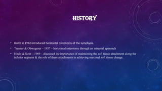 HISTORY
• Hofer in 1942 introduced horizontal osteotomy of the symphysis.
• Trauner & Obwegeser – 1957 – horizontal osteotomy through an intraoral approach
• Hinds & Kent – 1969 – discussed the importance of maintaining the soft tissue attachment along the
inferior segment & the role of these attachments in achieving maximal soft tissue change.
 