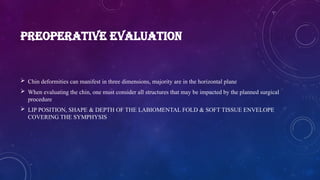 PREOPERATIVE EVALUATION
 Chin deformities can manifest in three dimensions, majority are in the horizontal plane
 When evaluating the chin, one must consider all structures that may be impacted by the planned surgical
procedure
 LIP POSITION, SHAPE & DEPTH OF THE LABIOMENTAL FOLD & SOFT TISSUE ENVELOPE
COVERING THE SYMPHYSIS
 
