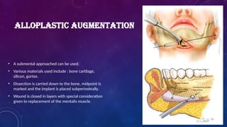 ALLOPLASTIC AUGMENTATION
• A submental approached can be used.
• Various materials used include : bone cartilage,
silicon, gortex.
• Dissection is carried down to the bone, midpoint is
marked and the implant is placed subperiosteally.
• Wound is closed in layers with special consideration
given to replacement of the mentalis muscle.
 