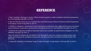 REFERENCE
• 1. Aida T, Yoshioka I, Tominaga K, Fukuda J. Effects of latency period in a rabbit mandibular distraction osteogenesis.
Int J Oral Maxillofac Surg 2003; 32:54-62.
• 2. Aken HV, Fitch W, Graham DI, et al. Cardiovascular and cerebrovascular effects of isoflurane induced hypotension
in the baboon. Anesth Analg 1986; 65: 565-74.
• 3. Al Bishri A, Z Barghash, J Rosenquist, B Sunzel. Neurosensory disturbance after sagittal split and intra oral vertical
ramus osteotomy: as reported in questionnaires and patients records. Int J Oral Maxillofac Surg 2005; 34: 247-51.
• . Al Ruhaimi KA. Comparison of different distraction rates in the mandible: An experimental investigation. Int J Oral
Maxillofac Surg 2001; 30: 220-7. 5.
• Alder ME, Deahl ST, Matteson SR, Van Sickel JE, Tiner BD, Rugh JD. Short term change of condylar position after
sagittal split osteotomy for mandibular advancement. Oral Surg, Oral Med, Oral Pathol Oral Radiol Endod 1999;
87:159-65.
• 6. Aragon SB, VanSickels JE. Mandibular range of motion with rigid/ no rigid fixation. Oral Surg 1987; 63: 408-11
 