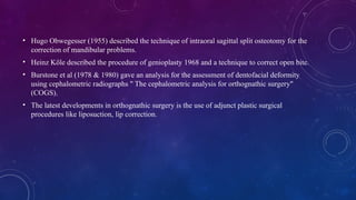 • Hugo Obwegesser (1955) described the technique of intraoral sagittal split osteotomy for the
correction of mandibular problems.
• Heinz Köle described the procedure of genioplasty 1968 and a technique to correct open bite.
• Burstone et al (1978 & 1980) gave an analysis for the assessment of dentofacial deformity
using cephalometric radiographs " The cephalometric analysis for orthognathic surgery"
(COGS).
• The latest developments in orthognathic surgery is the use of adjunct plastic surgical
procedures like liposuction, lip correction.
 