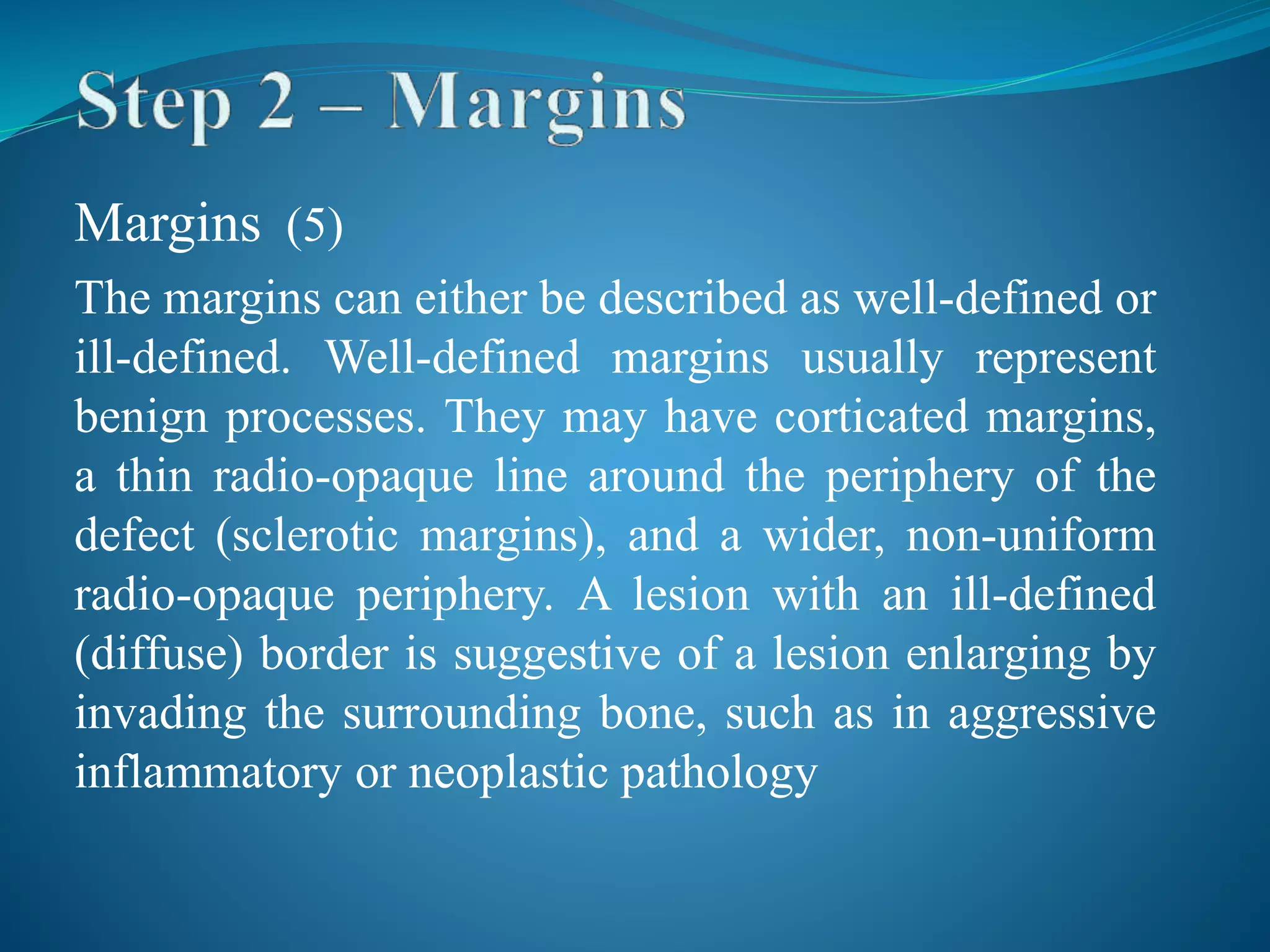 Margins (5)
The margins can either be described as well-defined or
ill-defined. Well-defined margins usually represent
benign processes. They may have corticated margins,
a thin radio-opaque line around the periphery of the
defect (sclerotic margins), and a wider, non-uniform
radio-opaque periphery. A lesion with an ill-defined
(diffuse) border is suggestive of a lesion enlarging by
invading the surrounding bone, such as in aggressive
inflammatory or neoplastic pathology
 