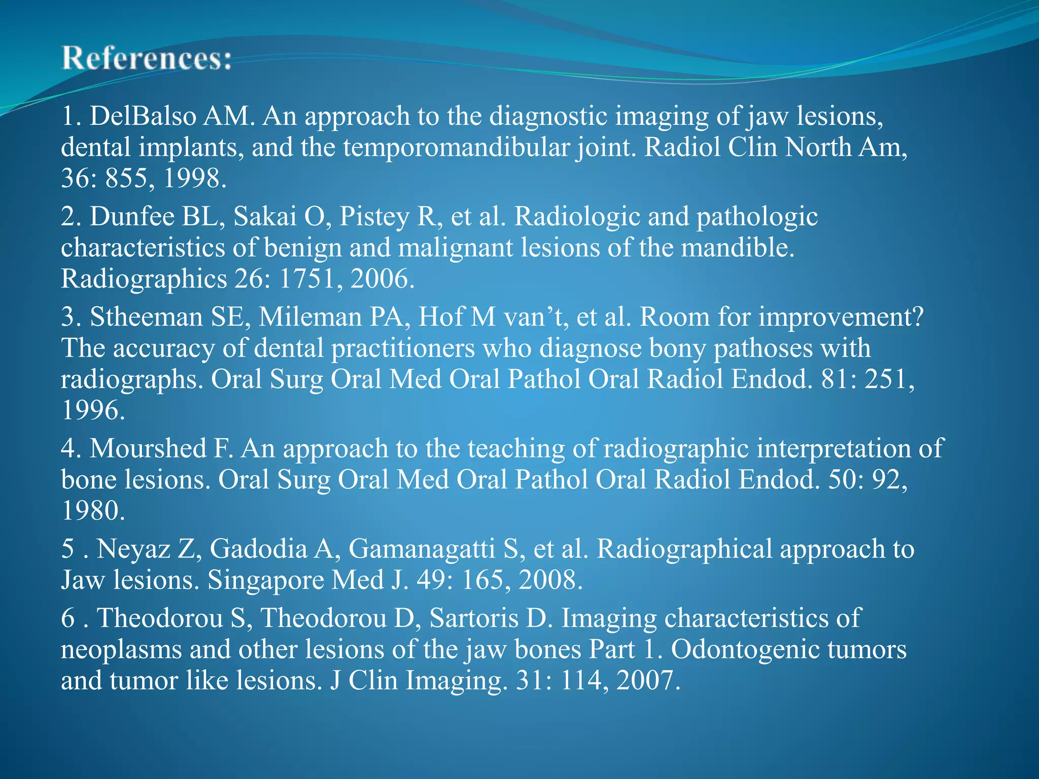 1. DelBalso AM. An approach to the diagnostic imaging of jaw lesions,
dental implants, and the temporomandibular joint. Radiol Clin North Am,
36: 855, 1998.
2. Dunfee BL, Sakai O, Pistey R, et al. Radiologic and pathologic
characteristics of benign and malignant lesions of the mandible.
Radiographics 26: 1751, 2006.
3. Stheeman SE, Mileman PA, Hof M van’t, et al. Room for improvement?
The accuracy of dental practitioners who diagnose bony pathoses with
radiographs. Oral Surg Oral Med Oral Pathol Oral Radiol Endod. 81: 251,
1996.
4. Mourshed F. An approach to the teaching of radiographic interpretation of
bone lesions. Oral Surg Oral Med Oral Pathol Oral Radiol Endod. 50: 92,
1980.
5 . Neyaz Z, Gadodia A, Gamanagatti S, et al. Radiographical approach to
Jaw lesions. Singapore Med J. 49: 165, 2008.
6 . Theodorou S, Theodorou D, Sartoris D. Imaging characteristics of
neoplasms and other lesions of the jaw bones Part 1. Odontogenic tumors
and tumor like lesions. J Clin Imaging. 31: 114, 2007.
 