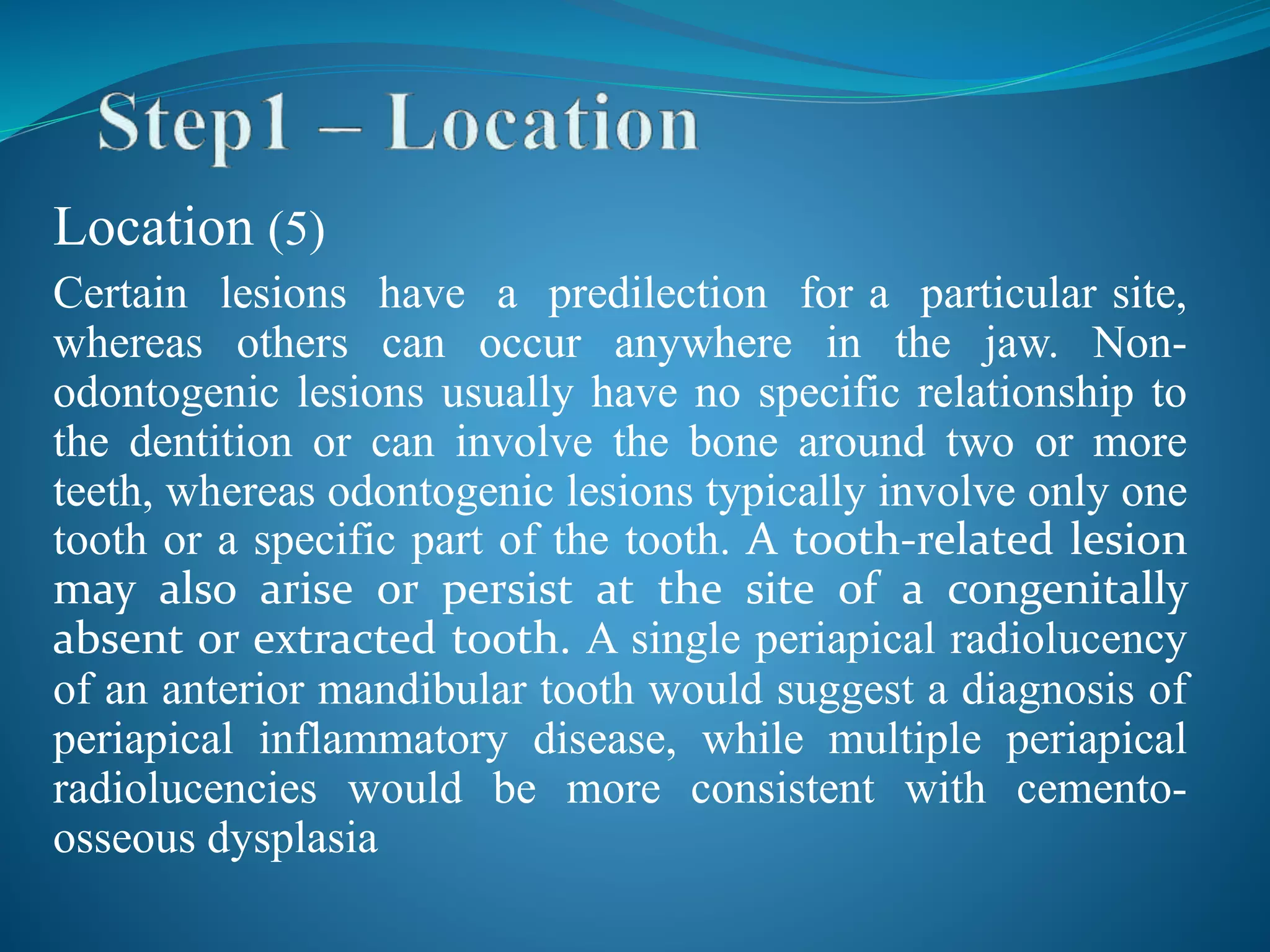 Location (5)
Certain lesions have a predilection for a particular site,
whereas others can occur anywhere in the jaw. Non-
odontogenic lesions usually have no specific relationship to
the dentition or can involve the bone around two or more
teeth, whereas odontogenic lesions typically involve only one
tooth or a specific part of the tooth. A tooth-related lesion
may also arise or persist at the site of a congenitally
absent or extracted tooth. A single periapical radiolucency
of an anterior mandibular tooth would suggest a diagnosis of
periapical inflammatory disease, while multiple periapical
radiolucencies would be more consistent with cemento-
osseous dysplasia
 