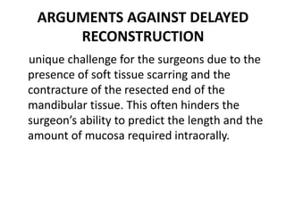 ARGUMENTS AGAINST DELAYED
RECONSTRUCTION
unique challenge for the surgeons due to the
presence of soft tissue scarring and the
contracture of the resected end of the
mandibular tissue. This often hinders the
surgeon’s ability to predict the length and the
amount of mucosa required intraorally.
 