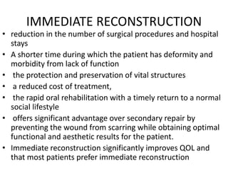 IMMEDIATE RECONSTRUCTION
• reduction in the number of surgical procedures and hospital
stays
• A shorter time during which the patient has deformity and
morbidity from lack of function
• the protection and preservation of vital structures
• a reduced cost of treatment,
• the rapid oral rehabilitation with a timely return to a normal
social lifestyle
• offers significant advantage over secondary repair by
preventing the wound from scarring while obtaining optimal
functional and aesthetic results for the patient.
• Immediate reconstruction significantly improves QOL and
that most patients prefer immediate reconstruction
 