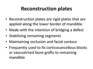 Reconstruction plates
• Reconstruction plates are rigid plates that are
applied along the lower border of mandible
• Made with the intention of bridging a defect
• Stabilizing remaining segments
• Maintaining occlusion and facial contour
• Frequently used to fix corticocancellous blocks
or vascualrised bone grafts to remaining
mandible
 