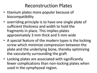 Reconstruction Plates
• titanium plates more popular because of
biocompatibility
• overriding principle is to have one single plate of
sufficient thickness and width to hold the
fragments in place. This implies plates
approximately 3 mm thick and 5 mm wide
• A special feature of the modern types is the locking
screw which minimize compression between the
plate and the underlying bone, thereby optimizing
the vascularity surrounding the graft
• Locking plates are associated with significantly
fewer complications than non-locking plates when
used in the symphyseal region.
 