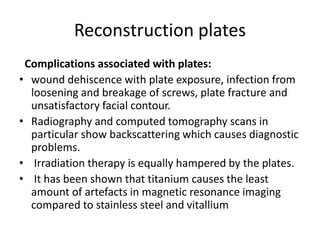 Reconstruction plates
Complications associated with plates:
• wound dehiscence with plate exposure, infection from
loosening and breakage of screws, plate fracture and
unsatisfactory facial contour.
• Radiography and computed tomography scans in
particular show backscattering which causes diagnostic
problems.
• Irradiation therapy is equally hampered by the plates.
• It has been shown that titanium causes the least
amount of artefacts in magnetic resonance imaging
compared to stainless steel and vitallium
 
