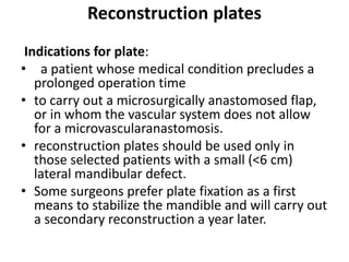 Reconstruction plates
Indications for plate:
• a patient whose medical condition precludes a
prolonged operation time
• to carry out a microsurgically anastomosed flap,
or in whom the vascular system does not allow
for a microvascularanastomosis.
• reconstruction plates should be used only in
those selected patients with a small (<6 cm)
lateral mandibular defect.
• Some surgeons prefer plate fixation as a first
means to stabilize the mandible and will carry out
a secondary reconstruction a year later.
 