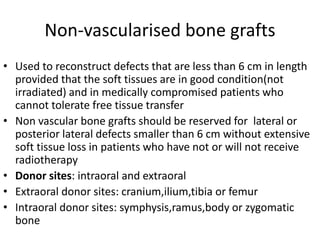 Non-vascularised bone grafts
• Used to reconstruct defects that are less than 6 cm in length
provided that the soft tissues are in good condition(not
irradiated) and in medically compromised patients who
cannot tolerate free tissue transfer
• Non vascular bone grafts should be reserved for lateral or
posterior lateral defects smaller than 6 cm without extensive
soft tissue loss in patients who have not or will not receive
radiotherapy
• Donor sites: intraoral and extraoral
• Extraoral donor sites: cranium,ilium,tibia or femur
• Intraoral donor sites: symphysis,ramus,body or zygomatic
bone
 