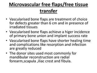 Microvascular free flaps/free tissue
transfer
• Vascularised bone flaps are treatment of choice
for defects greater than 6 cm and in presence of
irradiated tissues
• Vascularised bone flaps achieve a higer incidence
of primary bone union and implant success rate
• Vascularised bone flaps have shorter healing time
and complications like resorption and infection
are greatly reduced
• The donor sites used most commonly for
mandibular reconstruction are radial
forearm,scapula ,iliac crest and fibula.
 