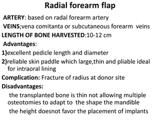 Radial forearm flap
ARTERY: based on radal forearm artery
VEINS;vena comitanta or subcutaneous forearm veins
LENGTH OF BONE HARVESTED:10-12 cm
Advantages:
1)excellent pedicle length and diameter
2)reliable skin paddle which large,thin and pliable ideal
for intraoral lining
Complication: Fracture of radius at donor site
Disadvantages:
the transplanted bone is thin not allowing multiple
osteotomies to adapt to the shape the mandible
the height doesnot favor the placement of implants
 