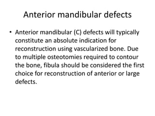 Anterior mandibular defects
• Anterior mandibular (C) defects will typically
constitute an absolute indication for
reconstruction using vascularized bone. Due
to multiple osteotomies required to contour
the bone, fibula should be considered the first
choice for reconstruction of anterior or large
defects.
 