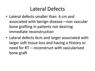 Lateral Defects
• Lateral defects smaller than 6 cm and
associated with benign disease—non vascular
bone grafting in patients not desiring
immediate reconstruction
• Lateral defects 6cm and larger associated with
larger soft tissue loss and having a History or
need for RT ---reconstruct with vascularised
bone graft
 