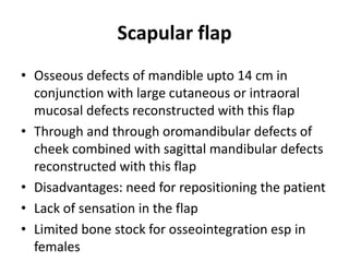 Scapular flap
• Osseous defects of mandible upto 14 cm in
conjunction with large cutaneous or intraoral
mucosal defects reconstructed with this flap
• Through and through oromandibular defects of
cheek combined with sagittal mandibular defects
reconstructed with this flap
• Disadvantages: need for repositioning the patient
• Lack of sensation in the flap
• Limited bone stock for osseointegration esp in
females
 