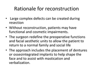 Rationale for reconstruction
• Large complex defects can be created during
resection
• Without reconstruction, patients may have
functional and cosmetic impairments.
• The surgeon redefine the preoperative functions
and facial aesthetic units to allow the patient to
return to a normal family and social life
• The approach includes the placement of dentures
or osseointegrated implants to help shape the
face and to assist with mastication and
verbalization.
 