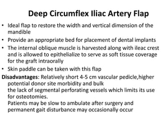 Deep Circumflex Iliac Artery Flap
• Ideal flap to restore the width and vertical dimension of the
mandible
• Provide an appropriate bed for placement of dental implants
• The internal oblique muscle is harvested along with ileac crest
and is allowed to epithelialize to serve as soft tissue coverage
for the graft intraorally
• Skin paddle can be taken with this flap
Disadvantages: Relatively short 4-5 cm vascular pedicle,higher
potential donor site morbidity and bulk
the lack of segmental perforating vessels which limits its use
for osteotomies.
Patients may be slow to ambulate after surgery and
permanent gait disturbance may occasionally occur
 