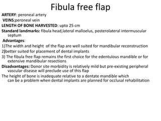 Fibula free flap
ARTERY: peroneal artery
VEINS;peroneal vein
LENGTH OF BONE HARVESTED: upto 25 cm
Standard landmarks: fibula head,lateral malloelus, posterolateral intermuscular
septum
Advantages:
1)The width and height of the flap are well suited for mandibular reconstruction
2)better suited for placement of dental implants
3) The fibula free flap remains the first choice for the edentulous mandible or for
extensive mandibular resections
Disadvantages: Donor site morbidity is relatively mild but pre-existing peripheral
vascular disease will preclude use of this flap
The height of bone is inadequate relative to a dentate mandible which
can be a problem when dental implants are planned for occlusal rehabilitation
 