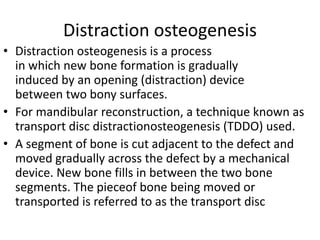 Distraction osteogenesis
• Distraction osteogenesis is a process
in which new bone formation is gradually
induced by an opening (distraction) device
between two bony surfaces.
• For mandibular reconstruction, a technique known as
transport disc distractionosteogenesis (TDDO) used.
• A segment of bone is cut adjacent to the defect and
moved gradually across the defect by a mechanical
device. New bone fills in between the two bone
segments. The pieceof bone being moved or
transported is referred to as the transport disc
 