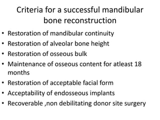 Criteria for a successful mandibular
bone reconstruction
• Restoration of mandibular continuity
• Restoration of alveolar bone height
• Restoration of osseous bulk
• Maintenance of osseous content for atleast 18
months
• Restoration of acceptable facial form
• Acceptability of endosseous implants
• Recoverable ,non debilitating donor site surgery
 