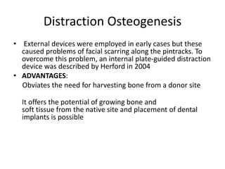 Distraction Osteogenesis
• External devices were employed in early cases but these
caused problems of facial scarring along the pintracks. To
overcome this problem, an internal plate-guided distraction
device was described by Herford in 2004
• ADVANTAGES:
Obviates the need for harvesting bone from a donor site
It offers the potential of growing bone and
soft tissue from the native site and placement of dental
implants is possible
 
