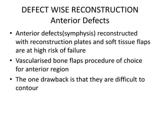 DEFECT WISE RECONSTRUCTION
Anterior Defects
• Anterior defects(symphysis) reconstructed
with reconstruction plates and soft tissue flaps
are at high risk of failure
• Vascularised bone flaps procedure of choice
for anterior region
• The one drawback is that they are difficult to
contour
 