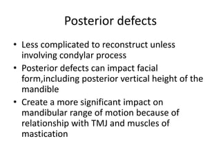 Posterior defects
• Less complicated to reconstruct unless
involving condylar process
• Posterior defects can impact facial
form,including posterior vertical height of the
mandible
• Create a more significant impact on
mandibular range of motion because of
relationship with TMJ and muscles of
mastication
 