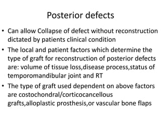 Posterior defects
• Can allow Collapse of defect without reconstruction
dictated by patients clinical condition
• The local and patient factors which determine the
type of graft for reconstruction of posterior defects
are: volume of tissue loss,disease process,status of
temporomandibular joint and RT
• The type of graft used dependent on above factors
are costochondral/corticocancellous
grafts,alloplastic prosthesis,or vascular bone flaps
 