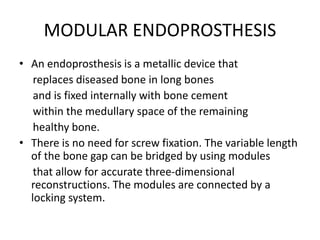 MODULAR ENDOPROSTHESIS
• An endoprosthesis is a metallic device that
replaces diseased bone in long bones
and is fixed internally with bone cement
within the medullary space of the remaining
healthy bone.
• There is no need for screw fixation. The variable length
of the bone gap can be bridged by using modules
that allow for accurate three-dimensional
reconstructions. The modules are connected by a
locking system.
 