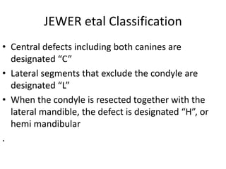 JEWER etal Classification
• Central defects including both canines are
designated “C”
• Lateral segments that exclude the condyle are
designated “L”
• When the condyle is resected together with the
lateral mandible, the defect is designated “H”, or
hemi mandibular
.
 