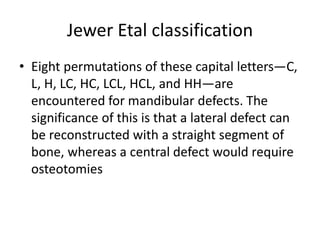 Jewer Etal classification
• Eight permutations of these capital letters—C,
L, H, LC, HC, LCL, HCL, and HH—are
encountered for mandibular defects. The
significance of this is that a lateral defect can
be reconstructed with a straight segment of
bone, whereas a central defect would require
osteotomies
 