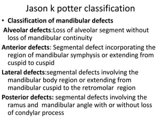 Jason k potter classification
• Classification of mandibular defects
Alveolar defects:Loss of alveolar segment without
loss of mandibular continuity
Anterior defects: Segmental defect incorporating the
region of mandibular symphysis or extending from
cuspid to cuspid
Lateral defects:segmental defects involving the
mandibular body region or extending from
mandibular cuspid to the retromolar region
Posterior defects: segmental defects involving the
ramus and mandibular angle with or without loss
of condylar process
 