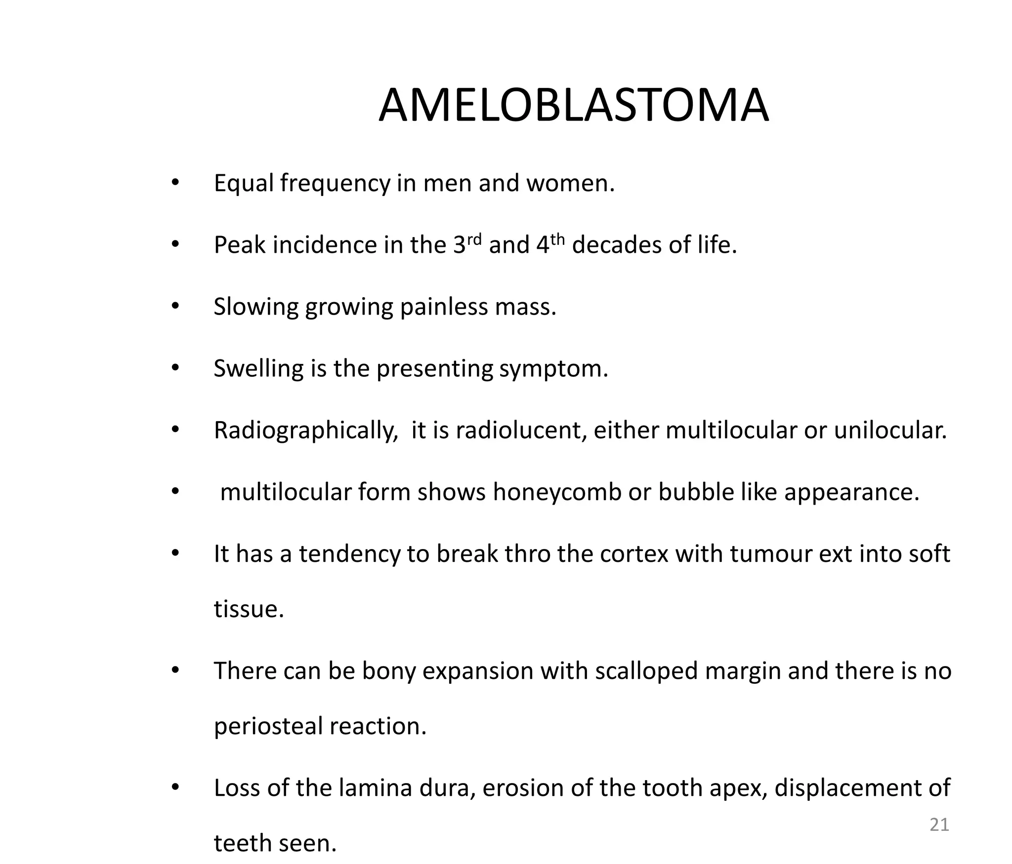 AMELOBLASTOMA
• Equal frequency in men and women.
• Peak incidence in the 3rd and 4th decades of life.
• Slowing growing painless mass.
• Swelling is the presenting symptom.
• Radiographically, it is radiolucent, either multilocular or unilocular.
• multilocular form shows honeycomb or bubble like appearance.
• It has a tendency to break thro the cortex with tumour ext into soft
tissue.
• There can be bony expansion with scalloped margin and there is no
periosteal reaction.
• Loss of the lamina dura, erosion of the tooth apex, displacement of
teeth seen.
21
 