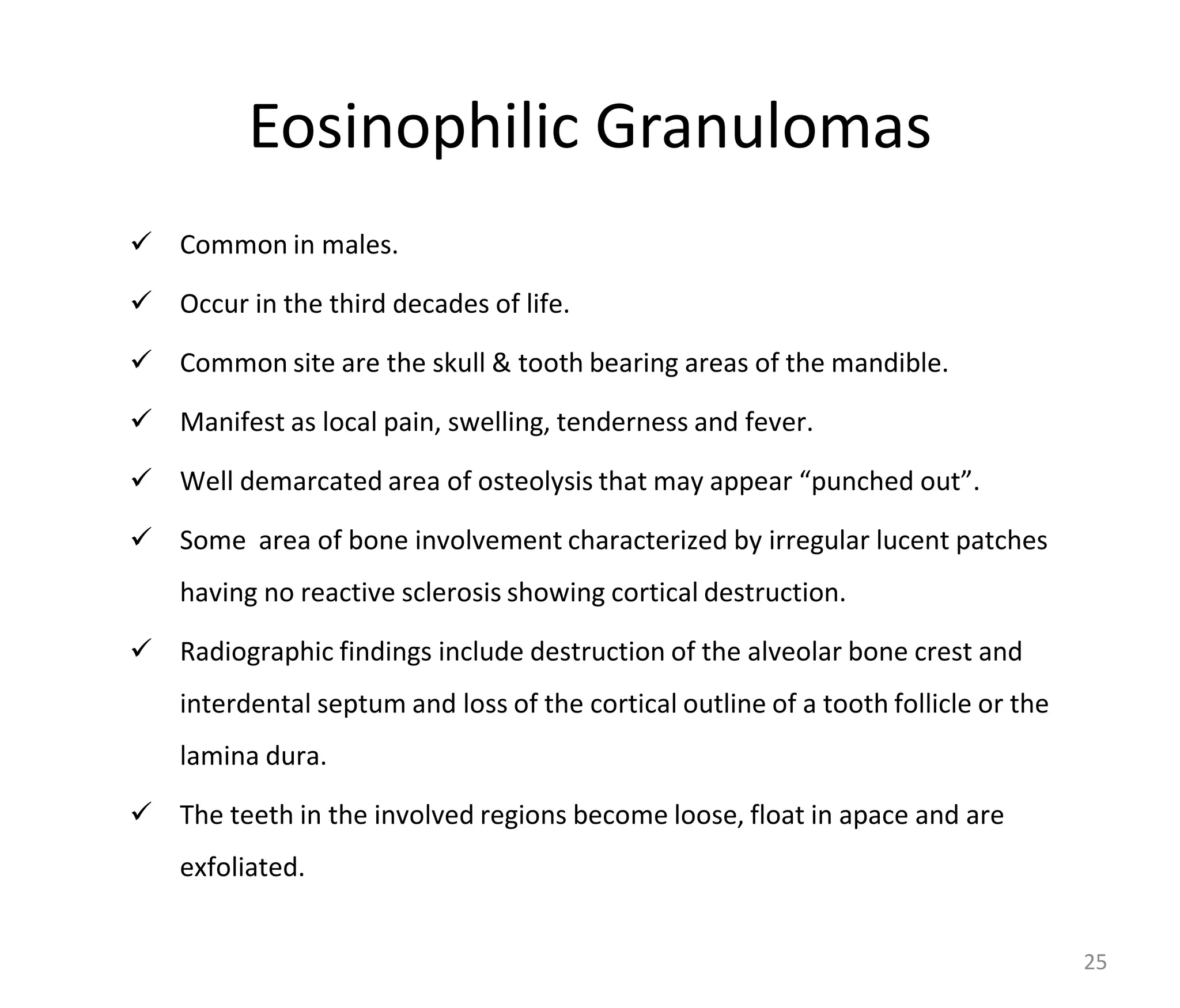 Eosinophilic Granulomas
 Common in males.
 Occur in the third decades of life.
 Common site are the skull & tooth bearing areas of the mandible.
 Manifest as local pain, swelling, tenderness and fever.
 Well demarcated area of osteolysis that may appear “punched out”.
 Some area of bone involvement characterized by irregular lucent patches
having no reactive sclerosis showing cortical destruction.
 Radiographic findings include destruction of the alveolar bone crest and
interdental septum and loss of the cortical outline of a tooth follicle or the
lamina dura.
 The teeth in the involved regions become loose, float in apace and are
exfoliated.
25
 