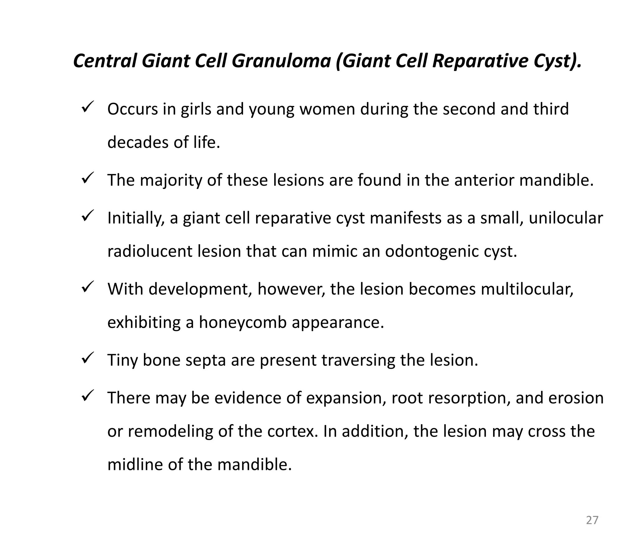 Central Giant Cell Granuloma (Giant Cell Reparative Cyst).
 Occurs in girls and young women during the second and third
decades of life.
 The majority of these lesions are found in the anterior mandible.
 Initially, a giant cell reparative cyst manifests as a small, unilocular
radiolucent lesion that can mimic an odontogenic cyst.
 With development, however, the lesion becomes multilocular,
exhibiting a honeycomb appearance.
 Tiny bone septa are present traversing the lesion.
 There may be evidence of expansion, root resorption, and erosion
or remodeling of the cortex. In addition, the lesion may cross the
midline of the mandible.
27
 
