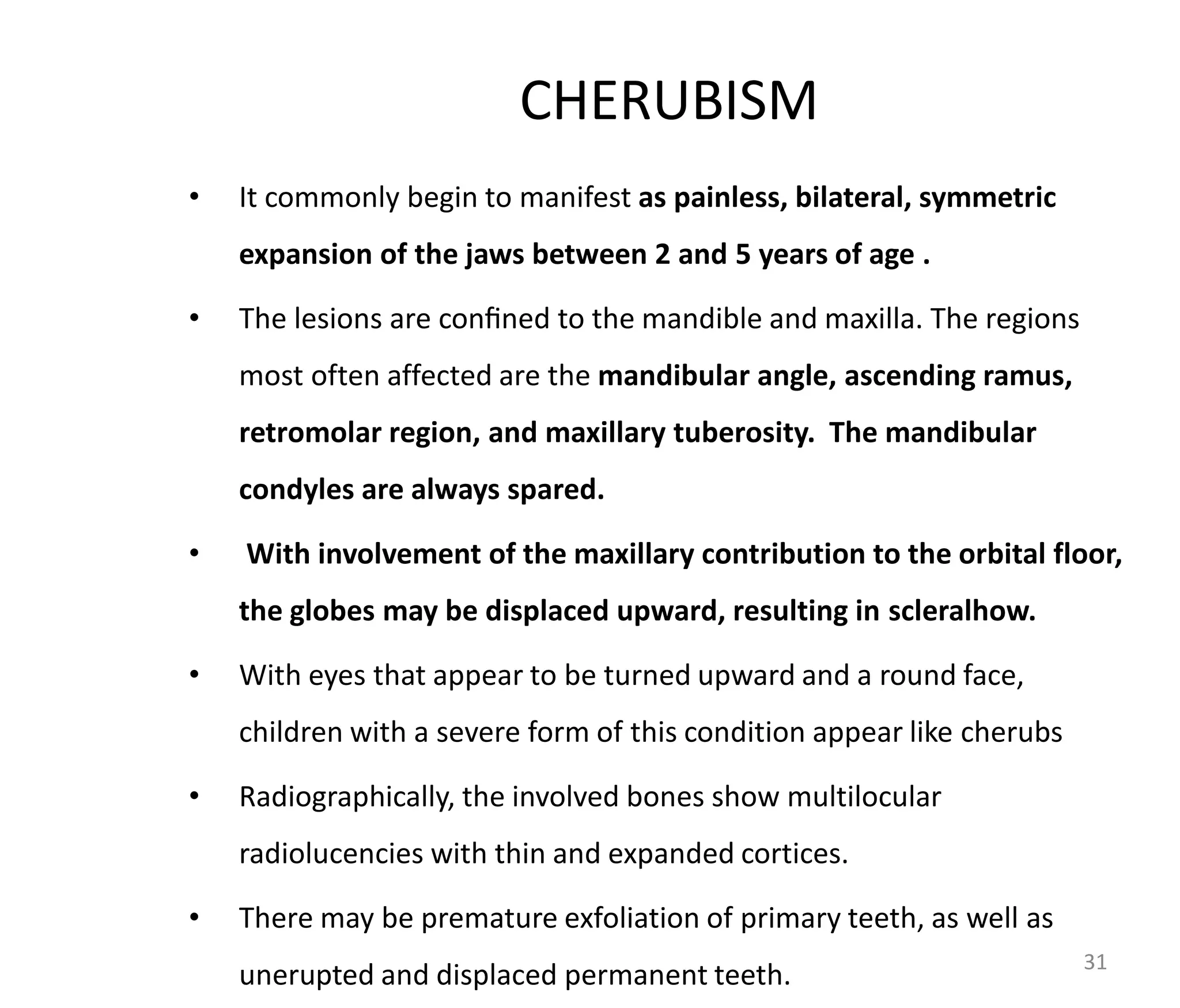 CHERUBISM
• It commonly begin to manifest as painless, bilateral, symmetric
expansion of the jaws between 2 and 5 years of age .
• The lesions are conﬁned to the mandible and maxilla. The regions
most often affected are the mandibular angle, ascending ramus,
retromolar region, and maxillary tuberosity. The mandibular
condyles are always spared.
• With involvement of the maxillary contribution to the orbital floor,
the globes may be displaced upward, resulting in scleralhow.
• With eyes that appear to be turned upward and a round face,
children with a severe form of this condition appear like cherubs
• Radiographically, the involved bones show multilocular
radiolucencies with thin and expanded cortices.
• There may be premature exfoliation of primary teeth, as well as
unerupted and displaced permanent teeth. 31
 